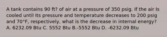 A tank contains 90 ft? of air at a pressure of 350 psig. If the air Is cooled until Its pressure and temperature decreases to 200 psig and 70°F, respectively, what is the decrease in internal energy? A. 6232.09 Btu C. 5552 Btu B.-5552 Btu D. -6232.09 Btu