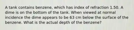 A tank contains benzene, which has index of refraction 1.50. A dime is on the bottom of the tank. When viewed at normal incidence the dime appears to be 63 cm below the surface of the benzene. What is the actual depth of the benzene?