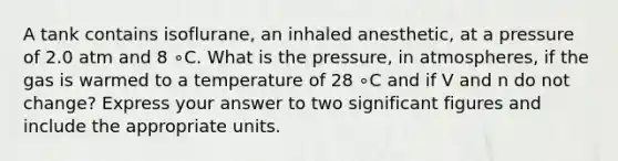 A tank contains isoflurane, an inhaled anesthetic, at a pressure of 2.0 atm and 8 ∘C. What is the pressure, in atmospheres, if the gas is warmed to a temperature of 28 ∘C and if V and n do not change? Express your answer to two <a href='https://www.questionai.com/knowledge/kFFoNy5xk3-significant-figures' class='anchor-knowledge'>significant figures</a> and include the appropriate units.