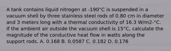 A tank contains liquid nitrogen at -190°C is suspended in a vacuum shell by three stainless steel rods of 0.80 cm in diameter and 3 meters long with a thermal conductivity of 16.3 W/m2-°C. If the ambient air outside the vacuum shell is 15°C, calculate the magnitude of the conductive heat flow in watts along the support rods. A. 0.168 B. 0.0587 C. 0.182 D. 0.176