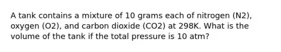 A tank contains a mixture of 10 grams each of nitrogen (N2), oxygen (O2), and carbon dioxide (CO2) at 298K. What is the volume of the tank if the total pressure is 10 atm?