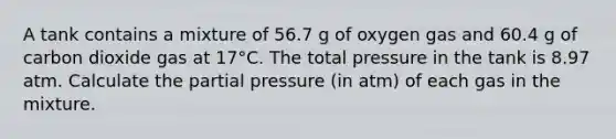 A tank contains a mixture of 56.7 g of oxygen gas and 60.4 g of carbon dioxide gas at 17°C. The total pressure in the tank is 8.97 atm. Calculate the partial pressure (in atm) of each gas in the mixture.