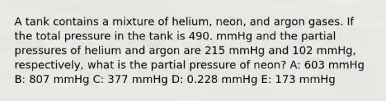 A tank contains a mixture of helium, neon, and argon gases. If the total pressure in the tank is 490. mmHg and the partial pressures of helium and argon are 215 mmHg and 102 mmHg, respectively, what is the partial pressure of neon? A: 603 mmHg B: 807 mmHg C: 377 mmHg D: 0.228 mmHg E: 173 mmHg