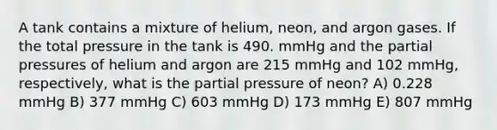 A tank contains a mixture of helium, neon, and argon gases. If the total pressure in the tank is 490. mmHg and the partial pressures of helium and argon are 215 mmHg and 102 mmHg, respectively, what is the partial pressure of neon? A) 0.228 mmHg B) 377 mmHg C) 603 mmHg D) 173 mmHg E) 807 mmHg