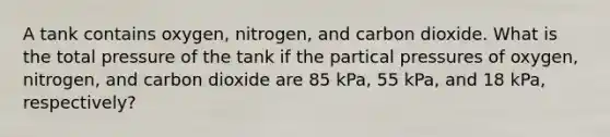 A tank contains oxygen, nitrogen, and carbon dioxide. What is the total pressure of the tank if the partical pressures of oxygen, nitrogen, and carbon dioxide are 85 kPa, 55 kPa, and 18 kPa, respectively?