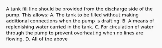 A tank fill line should be provided from the discharge side of the pump. This allows: A. The tank to be filled without making additional connections when the pump is drafting. B. A means of replenishing water carried in the tank. C. For circulation of water through the pump to prevent overheating when no lines are flowing. D. All of the above