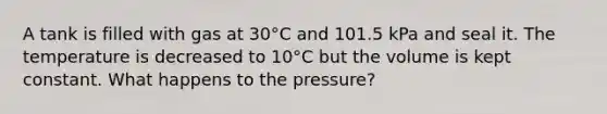 A tank is filled with gas at 30°C and 101.5 kPa and seal it. The temperature is decreased to 10°C but the volume is kept constant. What happens to the pressure?