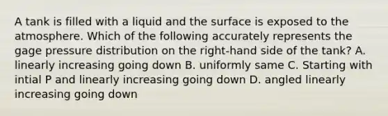 A tank is filled with a liquid and the surface is exposed to the atmosphere. Which of the following accurately represents the gage pressure distribution on the right-hand side of the tank? A. linearly increasing going down B. uniformly same C. Starting with intial P and linearly increasing going down D. angled linearly increasing going down