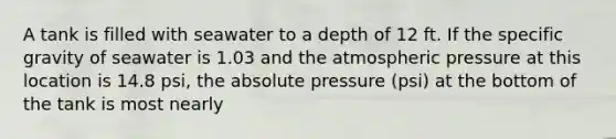 A tank is filled with seawater to a depth of 12 ft. If the specific gravity of seawater is 1.03 and the atmospheric pressure at this location is 14.8 psi, the absolute pressure (psi) at the bottom of the tank is most nearly