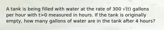 A tank is being filled with water at the rate of 300 √(t) gallons per hour with t>0 measured in hours. If the tank is originally empty, how many gallons of water are in the tank after 4 hours?