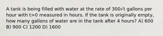 A tank is being filled with water at the rate of 300√t gallons per hour with t>0 measured in hours. If the tank is originally empty, how many gallons of water are in the tank after 4 hours? A) 600 B) 900 C) 1200 D) 1600