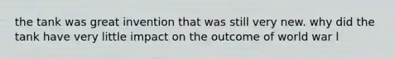 the tank was great invention that was still very new. why did the tank have very little impact on the outcome of world war l