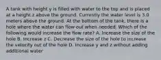 A tank with height y is filled with water to the top and is placed at a height z above the ground. Currently the water level is 3.0 meters above the ground. At the bottom of the tank, there is a hole where the water can flow out when needed. Which of the following would increase the flow rate? A. Increase the size of the hole B. Increase z C. Decrease the size of the hole to increase the velocity out of the hole D. Increase y and z without adding additional water