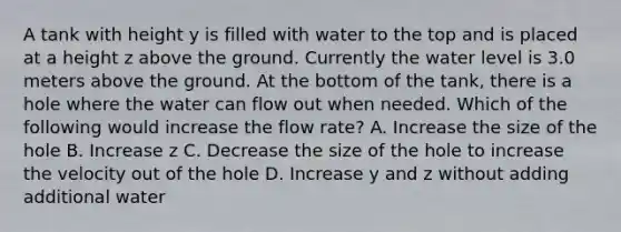 A tank with height y is filled with water to the top and is placed at a height z above the ground. Currently the water level is 3.0 meters above the ground. At the bottom of the tank, there is a hole where the water can flow out when needed. Which of the following would increase the flow rate? A. Increase the size of the hole B. Increase z C. Decrease the size of the hole to increase the velocity out of the hole D. Increase y and z without adding additional water