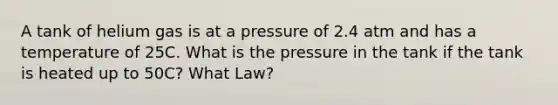 A tank of helium gas is at a pressure of 2.4 atm and has a temperature of 25C. What is the pressure in the tank if the tank is heated up to 50C? What Law?