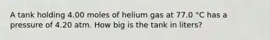 A tank holding 4.00 moles of helium gas at 77.0 °C has a pressure of 4.20 atm. How big is the tank in liters?