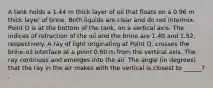 A tank holds a 1.44 m thick layer of oil that floats on a 0.96 m thick layer of brine. Both liquids are clear and do not intermix. Point O is at the bottom of the tank, on a vertical axis. The indices of refraction of the oil and the brine are 1.40 and 1.52, respectively. A ray of light originating at Point O, crosses the brine-oil interface at a point 0.60 m from the vertical axis. The ray continues and emerges into the air. The angle (in degrees) that the ray in the air makes with the vertical is closest to ______? .