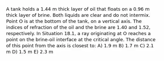 A tank holds a 1.44 m thick layer of oil that floats on a 0.96 m thick layer of brine. Both liquids are clear and do not intermix. Point O is at the bottom of the tank, on a vertical axis. The indices of refraction of the oil and the brine are 1.40 and 1.52, respectively. In Situation 18.1, a ray originating at O reaches a point on the brine-oil interface at the critical angle. The distance of this point from the axis is closest to: A) 1.9 m B) 1.7 m C) 2.1 m D) 1.5 m E) 2.3 m