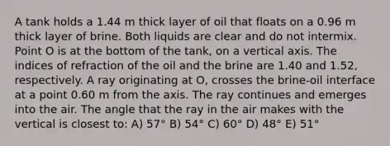 A tank holds a 1.44 m thick layer of oil that floats on a 0.96 m thick layer of brine. Both liquids are clear and do not intermix. Point O is at the bottom of the tank, on a vertical axis. The indices of refraction of the oil and the brine are 1.40 and 1.52, respectively. A ray originating at O, crosses the brine-oil interface at a point 0.60 m from the axis. The ray continues and emerges into the air. The angle that the ray in the air makes with the vertical is closest to: A) 57° B) 54° C) 60° D) 48° E) 51°