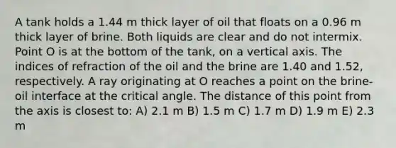 A tank holds a 1.44 m thick layer of oil that floats on a 0.96 m thick layer of brine. Both liquids are clear and do not intermix. Point O is at the bottom of the tank, on a vertical axis. The indices of refraction of the oil and the brine are 1.40 and 1.52, respectively. A ray originating at O reaches a point on the brine-oil interface at the critical angle. The distance of this point from the axis is closest to: A) 2.1 m B) 1.5 m C) 1.7 m D) 1.9 m E) 2.3 m