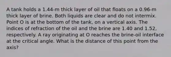 A tank holds a 1.44-m thick layer of oil that floats on a 0.96-m thick layer of brine. Both liquids are clear and do not intermix. Point O is at the bottom of the tank, on a vertical axis. The indices of refraction of the oil and the brine are 1.40 and 1.52, respectively. A ray originating at O reaches the brine-oil interface at the critical angle. What is the distance of this point from the axis?