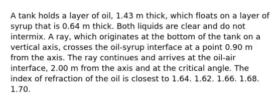 A tank holds a layer of oil, 1.43 m thick, which floats on a layer of syrup that is 0.64 m thick. Both liquids are clear and do not intermix. A ray, which originates at the bottom of the tank on a vertical axis, crosses the oil-syrup interface at a point 0.90 m from the axis. The ray continues and arrives at the oil-air interface, 2.00 m from the axis and at the critical angle. The index of refraction of the oil is closest to 1.64. 1.62. 1.66. 1.68. 1.70.