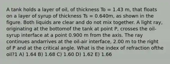 A tank holds a layer of oil, of thickness To = 1.43 m, that floats on a layer of syrup of thickness Ts = 0.640m, as shown in the figure. Both liquids are clear and do not mix together. A light ray, originating at the bottomof the tank at point P, crosses the oil-syrup interface at a point 0.900 m from the axis. The ray continues andarrives at the oil-air interface, 2.00 m to the right of P and at the critical angle. What is the index of refraction ofthe oil?1 A) 1.64 B) 1.68 C) 1.60 D) 1.62 E) 1.66