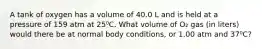 A tank of oxygen has a volume of 40.0 L and is held at a pressure of 159 atm at 25⁰C. What volume of O₂ gas (in liters) would there be at normal body conditions, or 1.00 atm and 37⁰C?