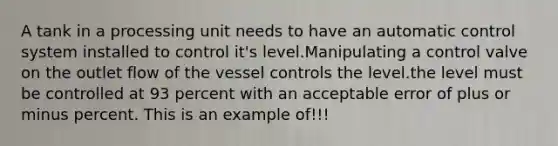 A tank in a processing unit needs to have an automatic control system installed to control it's level.Manipulating a control valve on the outlet flow of the vessel controls the level.the level must be controlled at 93 percent with an acceptable error of plus or minus percent. This is an example of!!!