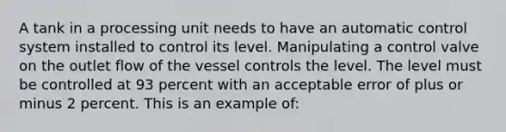 A tank in a processing unit needs to have an automatic control system installed to control its level. Manipulating a control valve on the outlet flow of the vessel controls the level. The level must be controlled at 93 percent with an acceptable error of plus or minus 2 percent. This is an example of: