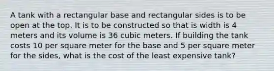 A tank with a rectangular base and rectangular sides is to be open at the top. It is to be constructed so that is width is 4 meters and its volume is 36 cubic meters. If building the tank costs 10 per square meter for the base and 5 per square meter for the sides, what is the cost of the least expensive tank?