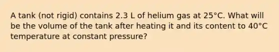 A tank (not rigid) contains 2.3 L of helium gas at 25°C. What will be the volume of the tank after heating it and its content to 40°C temperature at constant pressure?