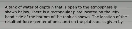 A tank of water of depth h that is open to the atmosphere is shown below. There is a rectangular plate located on the left-hand side of the bottom of the tank as shown. The location of the resultant force (center of pressure) on the plate, xc, is given by: