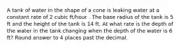 A tank of water in the shape of a cone is leaking water at a constant rate of 2 cubic ft/hour . The base radius of the tank is 5 ft and the height of the tank is 14 ft. At what rate is the depth of the water in the tank changing when the depth of the water is 6 ft? Round answer to 4 places past the decimal.