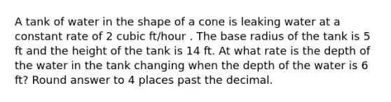 A tank of water in the shape of a cone is leaking water at a constant rate of 2 cubic ft/hour . The base radius of the tank is 5 ft and the height of the tank is 14 ft. At what rate is the depth of the water in the tank changing when the depth of the water is 6 ft? Round answer to 4 places past the decimal.