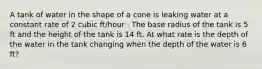 A tank of water in the shape of a cone is leaking water at a constant rate of 2 cubic ft/hour . The base radius of the tank is 5 ft and the height of the tank is 14 ft. At what rate is the depth of the water in the tank changing when the depth of the water is 6 ft?