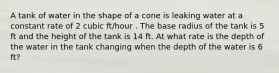 A tank of water in the shape of a cone is leaking water at a constant rate of 2 cubic ft/hour . The base radius of the tank is 5 ft and the height of the tank is 14 ft. At what rate is the depth of the water in the tank changing when the depth of the water is 6 ft?