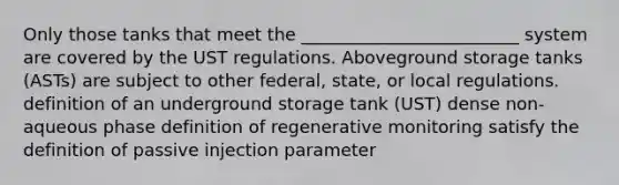 Only those tanks that meet the _________________________ system are covered by the UST regulations. Aboveground storage tanks (ASTs) are subject to other federal, state, or local regulations. definition of an underground storage tank (UST) dense non-aqueous phase definition of regenerative monitoring satisfy the definition of passive injection parameter