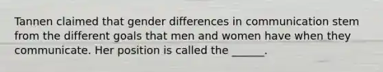 Tannen claimed that gender differences in communication stem from the different goals that men and women have when they communicate. Her position is called the ______.