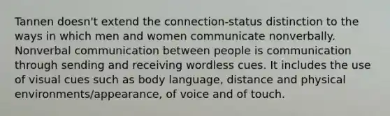 Tannen doesn't extend the connection-status distinction to the ways in which men and women communicate nonverbally. Nonverbal communication between people is communication through sending and receiving wordless cues. It includes the use of visual cues such as body language, distance and physical environments/appearance, of voice and of touch.