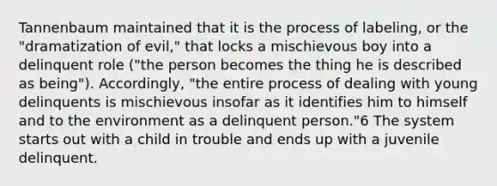 Tannenbaum maintained that it is the process of labeling, or the "dramatization of evil," that locks a mischievous boy into a delinquent role ("the person becomes the thing he is described as being"). Accordingly, "the entire process of dealing with young delinquents is mischievous insofar as it identifies him to himself and to the environment as a delinquent person."6 The system starts out with a child in trouble and ends up with a juvenile delinquent.