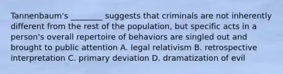 Tannenbaum's ________ suggests that criminals are not inherently different from the rest of the population, but specific acts in a person's overall repertoire of behaviors are singled out and brought to public attention A. legal relativism B. retrospective interpretation C. primary deviation D. dramatization of evil