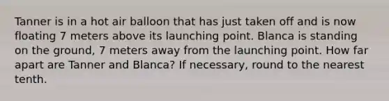 Tanner is in a hot air balloon that has just taken off and is now floating 7 meters above its launching point. Blanca is standing on the ground, 7 meters away from the launching point. How far apart are Tanner and Blanca? If necessary, round to the nearest tenth.