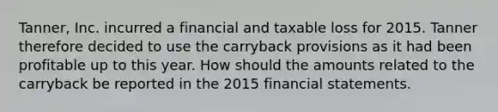 Tanner, Inc. incurred a financial and taxable loss for 2015. Tanner therefore decided to use the carryback provisions as it had been profitable up to this year. How should the amounts related to the carryback be reported in the 2015 <a href='https://www.questionai.com/knowledge/kFBJaQCz4b-financial-statements' class='anchor-knowledge'>financial statements</a>.