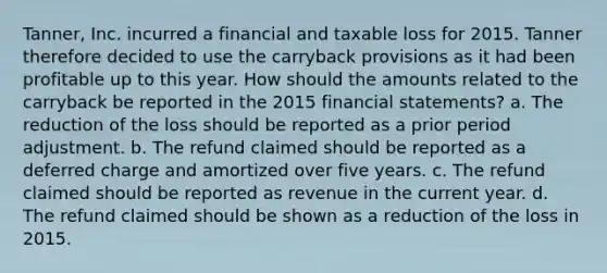 Tanner, Inc. incurred a financial and taxable loss for 2015. Tanner therefore decided to use the carryback provisions as it had been profitable up to this year. How should the amounts related to the carryback be reported in the 2015 <a href='https://www.questionai.com/knowledge/kFBJaQCz4b-financial-statements' class='anchor-knowledge'>financial statements</a>? a. The reduction of the loss should be reported as a prior period adjustment. b. The refund claimed should be reported as a deferred charge and amortized over five years. c. The refund claimed should be reported as revenue in the current year. d. The refund claimed should be shown as a reduction of the loss in 2015.