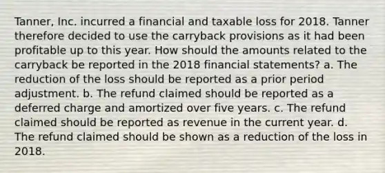 Tanner, Inc. incurred a financial and taxable loss for 2018. Tanner therefore decided to use the carryback provisions as it had been profitable up to this year. How should the amounts related to the carryback be reported in the 2018 financial statements? a. The reduction of the loss should be reported as a prior period adjustment. b. The refund claimed should be reported as a deferred charge and amortized over five years. c. The refund claimed should be reported as revenue in the current year. d. The refund claimed should be shown as a reduction of the loss in 2018.