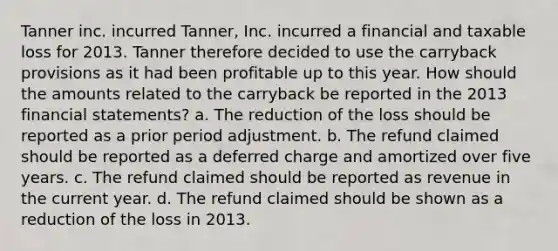 Tanner inc. incurred Tanner, Inc. incurred a financial and taxable loss for 2013. Tanner therefore decided to use the carryback provisions as it had been profitable up to this year. How should the amounts related to the carryback be reported in the 2013 financial statements? a. The reduction of the loss should be reported as a prior period adjustment. b. The refund claimed should be reported as a deferred charge and amortized over five years. c. The refund claimed should be reported as revenue in the current year. d. The refund claimed should be shown as a reduction of the loss in 2013.