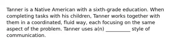 Tanner is a Native American with a sixth-grade education. When completing tasks with his children, Tanner works together with them in a coordinated, fluid way, each focusing on the same aspect of the problem. Tanner uses a(n) __________ style of communication.