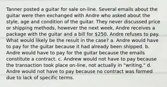 Tanner posted a guitar for sale on-line. Several emails about the guitar were then exchanged with Andre who asked about the style, age and condition of the guitar. They never discussed price or shipping methods, however the next week, Andre receives a package with the guitar and a bill for 250. Andre refuses to pay. What would likely be the result in the case? a. Andre would have to pay for the guitar because it had already been shipped. b. Andre would have to pay for the guitar because the emails constitute a contract. c. Andrew would not have to pay because the transaction took place on-line, not actually in "writing." d. Andre would not have to pay because no contract was formed due to lack of specific terms.