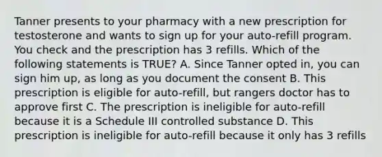 Tanner presents to your pharmacy with a new prescription for testosterone and wants to sign up for your auto-refill program. You check and the prescription has 3 refills. Which of the following statements is TRUE? A. Since Tanner opted in, you can sign him up, as long as you document the consent B. This prescription is eligible for auto-refill, but rangers doctor has to approve first C. The prescription is ineligible for auto-refill because it is a Schedule III controlled substance D. This prescription is ineligible for auto-refill because it only has 3 refills